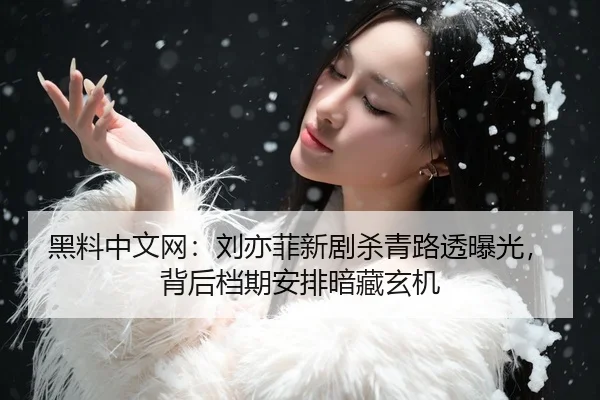 黑料中文网：刘亦菲新剧杀青路透曝光，背后档期安排暗藏玄机