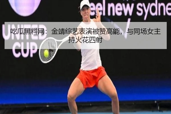 吃瓜黑料网：金靖综艺表演被赞高能，与同场女主持火花四射
