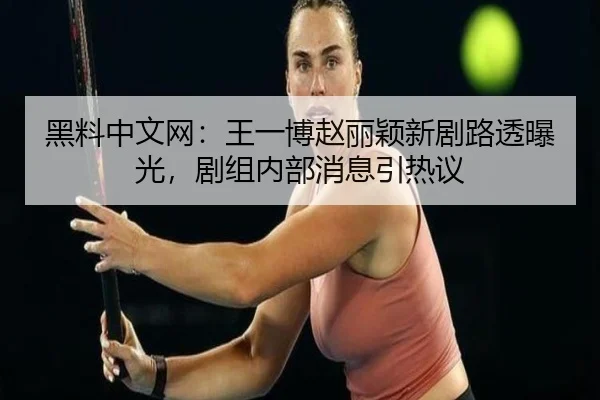 黑料中文网：王一博赵丽颖新剧路透曝光，剧组内部消息引热议